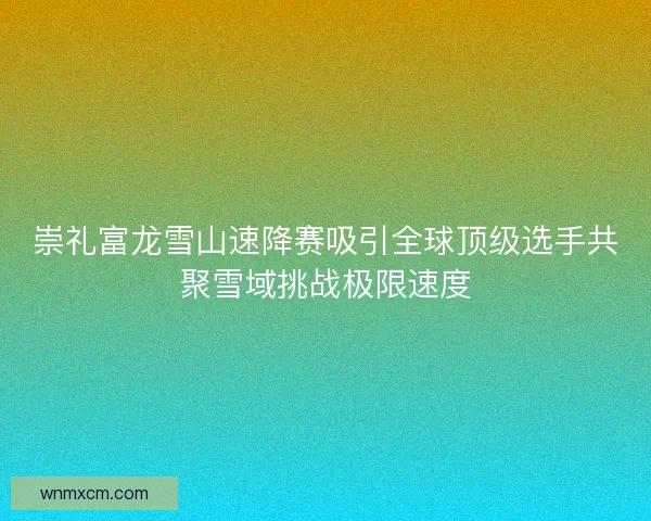 崇礼富龙雪山速降赛吸引全球顶级选手共聚雪域挑战极限速度
