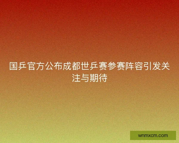 国乒官方公布成都世乒赛参赛阵容引发关注与期待