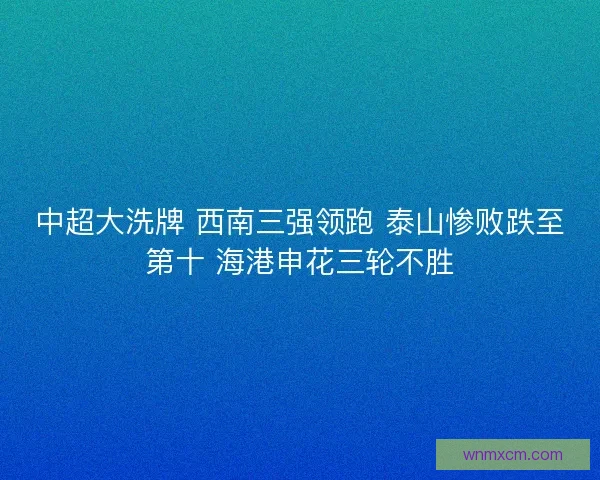 中超大洗牌 西南三强领跑 泰山惨败跌至第十 海港申花三轮不胜